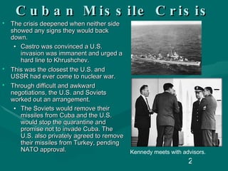 Cuban Missile Crisis The crisis deepened when neither side showed any signs they would back down. Castro was convinced a U.S. invasion was immanent and urged a hard line to Khrushchev.  This was the closest the U.S. and USSR had ever come to nuclear war. Through difficult and awkward negotiations, the U.S. and Soviets worked out an arrangement. The Soviets would remove their missiles from Cuba and the U.S. would stop the quarantine and promise not to invade Cuba. The U.S. also privately agreed to remove their missiles from Turkey, pending NATO approval. Kennedy meets with advisors. 