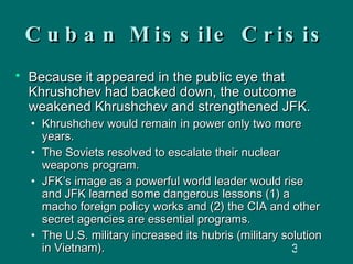 Cuban Missile Crisis Because it appeared in the public eye that Khrushchev had backed down, the outcome weakened Khrushchev and strengthened JFK.  Khrushchev would remain in power only two more years. The Soviets resolved to escalate their nuclear weapons program. JFK’s image as a powerful world leader would rise and JFK learned some dangerous lessons (1) a macho foreign policy works and (2) the CIA and other secret agencies are essential programs. The U.S. military increased its hubris (military solution in Vietnam). 