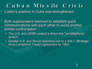 Cuban Missile Crisis Castro’s position in Cuba was strengthened. Both superpowers resolved to establish good communications with each other to avoid another similar confrontation. The U.S. and USSR created a direct-link “red telephone” system. Greater U.S. and Soviet diplomacy led to a SALT (Strategic Arms Limitations Treaty) agreement by 1963. 