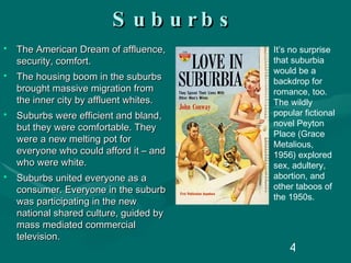 Suburbs The American Dream of affluence, security, comfort. The housing boom in the suburbs brought massive migration from the inner city by affluent whites. Suburbs were efficient and bland, but they were comfortable. They were a new melting pot for everyone who could afford it – and who were white. Suburbs united everyone as a consumer. Everyone in the suburb was participating in the new national shared culture, guided by mass mediated commercial television. It’s no surprise that suburbia would be a backdrop for romance, too. The wildly popular fictional novel Peyton Place (Grace Metalious, 1956) explored sex, adultery, abortion, and other taboos of the 1950s. 