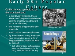 Early 60s Popular Culture California was symbolized as the promised land In the Beverly Hillbillies, this is where the Clampetts moved (away from the small town and toward suburban affluence) The new land of opportunity and prosperity Youth culture values emphasized By the early 60s, many Americans were celebrating a new style of living based on a search for what fits the self. Self fulfillment and self-expression were starting to become the “in” thing and California led the way. On to California! 