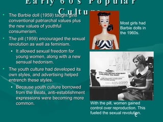 Early 60s Popular Culture The Barbie doll (1959) taught girls conventional patriarchal values plus the new values of youthful consumerism. The pill (1959) encouraged the sexual revolution as well as feminism. It allowed sexual freedom for young women, along with a new sensual hedonism. The youth culture had developed its own styles, and advertising helped entrench these styles. Because youth culture borrowed from the Beats, anti-establishment expressions were becoming more common. With the pill, women gained control over reproduction. This fueled the sexual revolution. Most girls had Barbie dolls in the 1960s. 