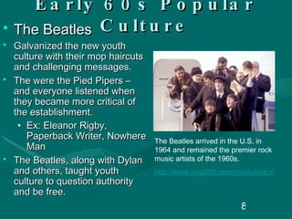 Early 60s Popular Culture The Beatles Galvanized the new youth culture with their mop haircuts and challenging messages. The were the Pied Pipers – and everyone listened when they became more critical of the establishment. Ex: Eleanor Rigby, Paperback Writer, Nowhere Man The Beatles, along with Dylan and others, taught youth culture to question authority and be free. The Beatles arrived in the U.S. in 1964 and remained the premier rock music artists of the 1960s.  http://www.sing365.com/music/lyric.nsf/Nowhere-Man-lyrics-The-Beatles/A47D370E54FB65B348256BC200138D54   