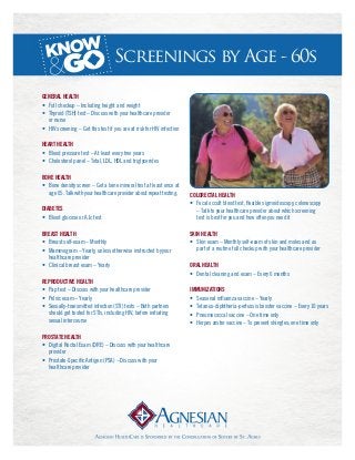 Screenings by Age - 60s
General Health
•	 Full checkup – Including height and weight
•	 Thyroid (TSH) test – Discuss with your healthcare provider 	
	 or nurse
•	 HIV screening – Get this test if you are at risk for HIV infection
Heart Health
•	 Blood pressure test – At least every two years
•	 Cholesterol panel – Total, LDL, HDL and triglycerides
Bone Health
•	 Bone density screen – Get a bone mineral test at least once at	
	 age 65. Talk with your healthcare provider about repeat testing.
Diabetes
•	 Blood glucose or A1c test
Breast Health
•	 Breast self-exam – Monthly
•	 Mammogram – Yearly, unless otherwise instructed by your 	
	 healthcare provider
•	 Clinical breast exam – Yearly
Reproductive Health
•	 Pap test – Discuss with your healthcare provider
•	 Pelvic exam – Yearly
•	 Sexually-transmitted infection (STI) tests – Both partners 	
	 should get tested for STIs, including HIV, before initiating 	
	 sexual intercourse
Prostate Health
•	 Digital Rectal Exam (DRE) – Discuss with your healthcare 	
	 provider
•	 Prostate-Specific Antigen (PSA) – Discuss with your 	
	 healthcare provider
Colorectal Health
•	 Fecal occult blood test, flexible sigmoidoscopy, colonoscopy 	
	 – Talk to your healthcare provider about which screening 	
	 test is best for you and how often you need it
Skin Health
•	 Skin exam – Monthly self-exam of skin and moles and as 	
	 part of a routine full checkup with your healthcare provider
Oral Health
•	 Dental cleaning and exam – Every 6 months
Immunizations
•	 Seasonal influenza vaccine – Yearly
•	 Tetanus-diphtheria-pertussis booster vaccine – Every 10 years
•	 Pneumococcal vaccine – One time only
•	 Herpes zoster vaccine – To prevent shingles; one time only
 