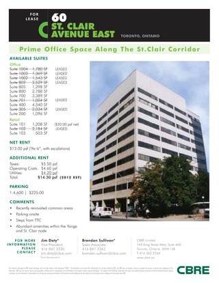 60
                                  FOR
                                LEASE

                                                                                ST. CLAIR
                                                                                AVENUE EAST                                                                                                                       TORONTO, ONTARIO


                    Prime O ffic e S p a c e A l o ng T he S t . C l a i r C o r ri do r
  AVAILABLE SUITES
  Office
  Suite 1004                                1,780                SF                    LEASED
  Suite 1003                                1,369                SF                    LEASED
  Suite 1002                                1,543                SF                    LEASED
  Suite 802                                 2,529                SF                    LEASED
  Suite 805                                 1,298                SF
  Suite 800                                 2,788                SF
  Suite 700                                 3,389                SF
  Suite 701                                 1,004                SF                     LEASED
  Suite 400                                 4,540                SF
  Suite 305                                 2,034                SF                     LEASED
  Suite 200                                 1,096                SF
  Retail
  Suite 101                                 1,208 SF                                 ($20.00 psf net)
  Suite 102                                 2,184 SF                                  LEASED
  Suite 103                                   503 SF

  NET RENT
  $13.00 psf (“As Is”, with escalations)

  ADDITIONAL RENT
  Taxes:           $5.50 psf
  Operating Costs: $4.60 psf
  Utilities:       $4.20 psf
  Total:          $14.30 psf ( 2 0 1 2 E S T )

  PARKING
  1:4,600 | $225.00

  COMMENTS
  •           Recently renovated common areas
  •           Parking onsite
  •           Steps from TTC
  •           Abundant amenities within the Yonge
              and St. Clair node

      FOR MORE                                               Jim Doty*                                                                   Brendan Sullivan*                                                                                     CBRE Limited
I N F O R M AT I O N                                         Vice President                                                              Sales Associate                                                                                       145 King Street West, Suite 600
           PLEASE                                            416 847 3230                                                                416 847 3262                                                                                          Toronto, Ontario M5H 1J8
       C O N TA C T                                          jim.doty@cbre.com                                                           brendan.sullivan@cbre.com                                                                             T 416 362 2244
                                                           *Sales Representative                                                                                                                                                               www.cbre.ca


 This disclaimer shall apply to CBRE Limited, Brokerage, and to all other divisions of the Corporation (“CBRE”). The information set out herein (the “Information”) has not been verified by CBRE, and CBRE does not represent, warrant or guarantee the accuracy, correctness and completeness of the
 Information. CBRE does not accept or assume any responsibility or liability, direct or consequential, for the Information or the recipient’s reliance upon the Information. The recipient of the Information should take such steps as the recipient may deem necessary to verify the Information prior to placing
 any reliance upon the Information. The Information may change and any property described in the Information may be withdrawn from the market at any time without notice or obligation to the recipient from CBRE.
 