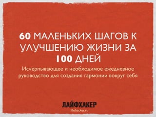 60 МАЛЕНЬКИХ ШАГОВ К
УЛУЧШЕНИЮ ЖИЗНИ ЗА
100 ДНЕЙ
Исчерпывающее и необходимое ежедневное
руководство для создания гармонии вокруг себя
lifehacker.ru
 