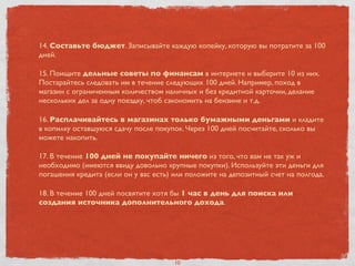 14. Составьте бюджет. Записывайте каждую копейку, которую вы потратите за 100
дней.
15. Поищите дельные советы по финансам в интернете и выберите 10 из них.
Постарайтесь следовать им в течение следующих 100 дней. Например, поход в
магазин с ограниченным количеством наличных и без кредитной карточки, делание
нескольких дел за одну поездку, чтоб сэкономить на бензине и т.д.
16. Расплачивайтесь в магазинах только бумажными деньгами и кладите
в копилку оставшуюся сдачу после покупок. Через 100 дней посчитайте, сколько вы
можете накопить.
17. В течение 100 дней не покупайте ничего из того, что вам не так уж и
необходимо (имеются ввиду довольно крупные покупки). Используйте эти деньги для
погашения кредита (если он у вас есть) или положите на депозитный счет на полгода.
18. В течение 100 дней посвятите хотя бы 1 час в день для поиска или
создания источника дополнительного дохода.
10
 