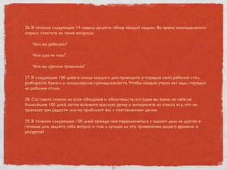 26. В течение следующих 14 недель делайте обзор каждой недели. Во время еженедельного
опроса ответьте на такие вопросы:
Чего вы добились?
Что шло не так?
Что вы сделали правильно?
27. В следующие 100 дней в конце каждого дня приводите в порядок свой рабочий стол,
разбирайте бумаги и канцелярские принадлежности. Чтобы каждое утром вас ждал порядок
на рабочем столе.
28. Составьте список из всех обещаний и обязательств, которые вы взяли на себя на
ближайшие 100 дней, затем возьмите красную ручку и вычеркните из списка все, что не
принесет вам радости или не приблизит вас к поставленным целям.
29. В течение следующих 100 дней прежде чем переключиться с одного дела на другое в
течение дня, задайте себе вопрос о том, а лучшее ли это применение вашего времени и
ресурсов?
13
 