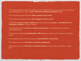 30. Потеря примерно полкило веса требует сжигания 3500 калорий. Если вы уменьшите употребление
калорий каждый день на 175, то через 100 дней потеряете примерно 2,5 кг.
31. В течение следующих 100 дней ешьте овощи 5 раз в день.
32. В течение следующих 100 дней ешьте фрукты 3 раза в день.
33. Выберите одно из ваших любимых, но не очень полезных блюд, и заменяйте его на
холодную индейку в течение 100 дней.
34. В следующие 100 дней ешьте из тарелок поменьше, чтоб контролировать количество
употребляемой еды.
35. В следующие 100 дней употребляйте 100% сок вместо заменителей с большим количеством
сахара.
36. В следующие 100 дней вместо газировки употребляйте только воду.
37. Составьте список из 10 легких и полезных завтраков.
38. Составьте список из 20 легких и полезных блюд, которые можно употреблять на обед и
ужин.
15
 