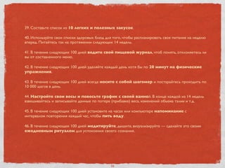 39. Составьте список из 10 легких и полезных закусок.
40. Используйте свои списки здоровых блюд для того, чтобы распланировать свое питание на неделю
вперед. Питайтесь так на протяжении следующих 14 недель.
41. В течение следующих 100 дней ведите свой пищевой журнал, чтоб понять, отклоняетесь ли
вы от составленного меню.
42. В течение следующих 100 дней уделяйте каждый день хотя бы по 20 минут на физические
упражнения.
43. В течение следующих 100 дней всегда носите с собой шагомер и постарайтесь проходить по
10 000 шагов в день.
44. Настройте свои весы и повесьте график с своей ванной. В конце каждой из 14 недель
взвешивайтесь и записывайте данные по потере (прибавке) веса, изменений объема талии и т.д.
45. В течение следующих 100 дней установите на часах или компьютере напоминание с
интервалом повторения каждый час, чтобы пить воду.
46. В течение следующих 100 дней медитируйте, дышите, визуализируйте — сделайте это своим
ежедневным ритуалом для успокоения своего сознания.
16
 
