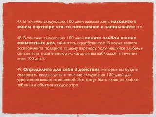 47. В течение следующих 100 дней каждый день находите в
своем партнере что-то позитивное и записывайте это.
48. В течение следующих 100 дней ведите альбом ваших
совместных дел, займитесь скрапбукингом. В конце вашего
эксперимента подарите вашему партнеру получившийся альбом и
список всех позитивных дел, которые вы наблюдали в течение
этих 100 дней.
49. Определите для себя 3 действия, которые вы будете
совершать каждые день в течение следующих 100 дней для
укрепления ваших отношений. Это могут быть слова «я люблю
тебя» или объятия каждое утро.
18
 