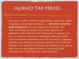 НУЖНО ТАК МАЛО…
Для того, чтобы изменить свою жизнь (причем в любую
сторону), нужно совсем немного — просто начать
действовать. Но это «просто» не всегда так
просто. Иногда мы знаем, что нужно делать, но
действия эти кажутся нам пугающими. А иногда у нас
нет ни четкого плана, ни понимания того, как этот
план составить. Возможно, эти 60 маленьких ступенек
помогут вам наконец-то начать делать хоть что-то.
И даже если через 20 ступенек вы поймете, что это не
ваш план, вы уже будете готовы составить свой
собственный. Глаза боятся, а руки делают?
2
 