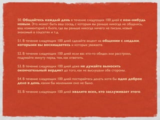 50. Общайтесь каждый день в течение следующих 100 дней с кем-нибудь
новым. Это может быть ваш сосед, с которым вы раньше никогда не общались,
ваш комментарий в блоге, где вы раньше никогда ничего не писали, новый
знакомый в соцсетях и т.д.
51. В течение следующих 100 дней сделайте акцент на общении с людьми,
которыми вы восхищаетесь и которых уважаете.
52. В течение следующих 100 дней если вас кто-то обидел или расстроил,
подумайте минуту перед тем, как ответить.
53. В течение следующих 100 дней даже не думайте выносить
окончательный вердикт до того, как не выслушали обе стороны.
54. В течение следующих 100 дней постарайтесь делать хотя бы одно доброе
дело в день, каким бы маленьким оно не было.
55. В течение следующих 100 дней хвалите всех, кто заслуживает этого.
20
 
