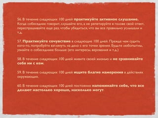 56. В течение следующих 100 дней практикуйте активное слушание.
Когда собеседник говорит, слушайте его, а не репетируйте в голове свой ответ,
переспрашивайте еще раз, чтобы убедиться, что вы все правильно услышали и
т.д.
57. Практикуйте сочувствие в следующие 100 дней. Прежде чем судить
кого-то, попробуйте взглянуть на дело с его точки зрения. Будьте любопытны,
узнайте о собеседнике больше (его интересы, верования и т.д.)
58. В течение следующих 100 дней живите своей жизнью и не сравнивайте
себя ни с кем.
59. В течение следующих 100 дней ищите благие намерения в действиях
окружающих.
60. В течение следующих 100 дней постоянно напоминайте себе, что все
делают настолько хорошо, насколько могут.
21
 
