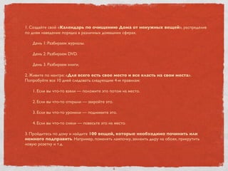 1. Создайте свой «Календарь по очищению Дома от ненужных вещей», распределив
по дням наведение порядка в различных домашних сферах.
День 1: Разбираем журналы.
День 2: Разбираем DVD.
День 3. Разбираем книги.
2. Живите по мантре: «Для всего есть свое место и все класть на свои места».
Попробуйте все 10 дней следовать следующим 4-м правилам:
1. Если вы что-то взяли — положите это потом на место.
2. Если вы что-то открыли — закройте это.
3. Если вы что-то уронили — поднимите это.
4. Если вы что-то сняли — повесьте это на место.
3. Пройдитесь по дому и найдите 100 вещей, которые необходимо починить или
немного подправить. Например, поменять лампочку, заклеить дыру на обоях, прикрутить
новую розетку и т.д.
4
 