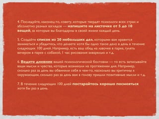 4. Последуйте, наконец-то, совету, которые твердят психологи всех стран и
абсолютно разных взглядов — напишите на листочке от 5 до 10
вещей, за которые вы благодарны в своей жизни каждый день.
5. Создайте список из 20 небольших дел, которыми вам нравится
заниматься и убедитесь, что делаете хотя бы одно такое дело в день в течение
следующих 100 дней. Например, есть ваш обед на лавочке в парке, гулять
вечером в парке с собакой, 1 час рисования акварелью и т.д.
6. Ведите дневник вашей психологической болтовни — то есть записывайте
ваши мысли и чувства, которые возникали на протяжении дня. Например,
сколько раз за день вы обвинили себя в чем-то, насколько вы критичны к
окружающим, сколько раз за день вам в голову пришли позитивные мысли и т.д.
7. В течение следующих 100 дней постарайтесь хорошо посмеяться
хотя бы раз в день.
6
 