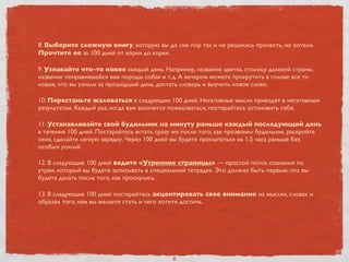 8. Выберите сложную книгу, которую вы до сих пор так и не решились прочесть, но хотели.
Прочтите ее за 100 дней от корки до корки.
9. Узнавайте что-то новое каждый день. Например, название цветка, столицу далекой страны,
название понравившейся вам породы собак и т.д. А вечером можете прокрутить в голове все то
новое, что вы узнали за прошедший день, достать словарь и выучить новое слово.
10. Перестаньте жаловаться в следующие 100 дней. Негативные мысли приводят в негативным
результатам. Каждый раз, когда вам захочется пожаловаться, постарайтесь остановить себя.
11. Устанавливайте свой будильник на минуту раньше каждый последующий день
в течение 100 дней. Постарайтесь встать сразу же после того, как прозвонил будильник, раскройте
окна, сделайте легкую зарядку. Через 100 дней вы будете просыпаться на 1,5 часа раньше без
особых усилий.
12. В следующие 100 дней ведите «Утренние страницы» — простой поток сознания по
утрам, который вы будете записывать в специальной тетрадке. Это должно быть первым, что вы
будете делать после того, как проснулись.
13. В следующие 100 дней постарайтесь акцентировать свое внимание на мыслях, словах и
образах того, кем вы желаете стать и чего хотите достичь.
8
 