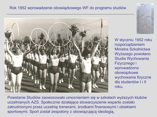 Rok 1952 wprowadzenie obowiązkowego WF do programu studiów




                                                       W styczniu 1952 roku
                                                       rozporządzeniem
                                                       Ministra Szkolnictwa
                                                       Wyższego powołano
                                                       Studia Wychowania
                                                       Fizycznego i
                                                       wprowadzono
                                                       obowiązkowe
                                                       wychowanie fizyczne
                                                       dla studentów I i II
                                                       roku.

Powstanie Studiów zaowocowało umocnieniem się w szkołach wyższych klubów
uczelnianych AZS. Społecznie działające stowarzyszenie wsparte zostało
zatrudnionymi przez uczelnię trenerami, środkami finansowymi i obiektami
sportowymi. Sport został zespolony z obowiązującą ideologią.
 