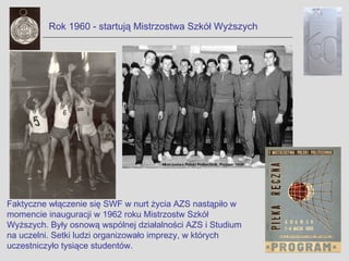 Rok 1960 - startują Mistrzostwa Szkół Wyższych




Faktyczne włączenie się SWF w nurt życia AZS nastąpiło w
momencie inauguracji w 1962 roku Mistrzostw Szkół
Wyższych. Były osnową wspólnej działalności AZS i Studium
na uczelni. Setki ludzi organizowało imprezy, w których
uczestniczyło tysiące studentów.
 