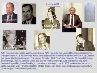 Ludzie AZS




 L. Wojciechowski
                     E. Cichy
                                           S.Szafarkiewic
                                           z
                                                                F. Sroczyk




  J. Lechowski                     B. Gorski
                                                                             J. Wolf
AZS Koszalin bez Leszka Wojciechowskiego, AZS Rzeszów bez Jacka Bilińskiego i Kazimierza
Obodyńskiego, AZS Poznań bez Janusza Grzeszczuka i Stanisława Szafarkiewicza, AZS Olsztyn
bez Leopolda Szczerbickiego i Franciszka Sroczka, AZS Toruń bez Edwarda Cichego i Romana
Suchockiego, AZS w Zielonej Górze bez Leona Probużańskiego, AZS Warszawa bez Jana
Lechowskiego i Bogdana Gorskiego i Jana Lechowskiego, czy też AZS Kraków bez Janusza
Wolfa i Jacka Fuka. To tylko początek bardzo długiej listy osób, które można znaleźć w każdym
uczelnianym i środowiskowym klubie.
 