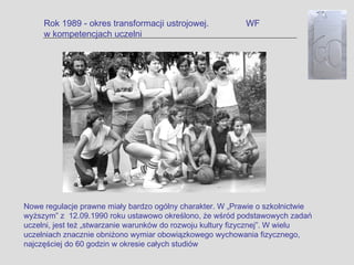 Rok 1989 - okres transformacji ustrojowej.            WF
     w kompetencjach uczelni




Nowe regulacje prawne miały bardzo ogólny charakter. W „Prawie o szkolnictwie
wyższym” z 12.09.1990 roku ustawowo określono, że wśród podstawowych zadań
uczelni, jest też „stwarzanie warunków do rozwoju kultury fizycznej”. W wielu
uczelniach znacznie obniżono wymiar obowiązkowego wychowania fizycznego,
najczęściej do 60 godzin w okresie całych studiów
 