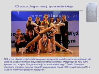 AZS wdraża „Program rozwoju sportu akademickiego




AZS w tym okresie podjął działania na rzecz utrzymania nie tylko sportu uczelnianego, ale
także na rzecz promowania aktywności fizycznej studentów. Począwszy od roku 1996
wprowadzono w życie „Program rozwoju sportu akademickiego". Środki finansowe
pozyskane z budżetu państwa pozwoliły na powołanie ponad 1000 nowych sekcji AZS, a
także na rozwinięcie programu rozgrywek.
 