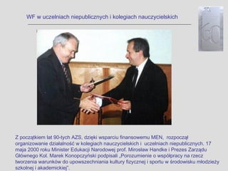 WF w uczelniach niepublicznych i kolegiach nauczycielskich




Z początkiem lat 90-tych AZS, dzięki wsparciu finansowemu MEN, rozpoczął
organizowanie działalność w kolegiach nauczycielskich i uczelniach niepublicznych. 17
maja 2000 roku Minister Edukacji Narodowej prof. Mirosław Handke i Prezes Zarządu
Głównego Kol. Marek Konopczyński podpisali „Porozumienie o współpracy na rzecz
tworzenia warunków do upowszechniania kultury fizycznej i sportu w środowisku młodzieży
szkolnej i akademickiej”.
 