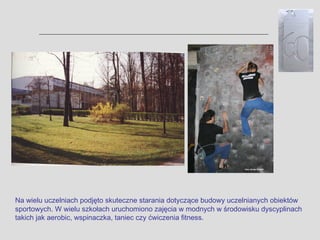 Na wielu uczelniach podjęto skuteczne starania dotyczące budowy uczelnianych obiektów
sportowych. W wielu szkołach uruchomiono zajęcia w modnych w środowisku dyscyplinach
takich jak aerobic, wspinaczka, taniec czy ćwiczenia fitness.
 