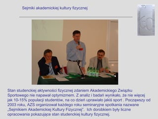 Sejmiki akademickiej kultury fizycznej




Stan studenckiej aktywności fizycznej zdaniem Akademickiego Związku
Sportowego nie napawał optymizmem. Z analiz i badań wynikało, że nie więcej
jak 10-15% populacji studentów, na co dzień uprawiało jakiś sport . Począwszy od
2003 roku, AZS organizował każdego roku seminaryjne spotkania nazwane
„Sejmikiem Akademickiej Kultury Fizycznej”. Ich dorobkiem były liczne
opracowania pokazujące stan studenckiej kultury fizycznej.
 