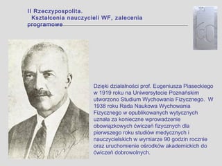 II Rzeczypospolita.
  Kształcenia nauczycieli WF, zalecenia
programowe




                      Dzięki działalności prof. Eugeniusza Piaseckiego
                      w 1919 roku na Uniwersytecie Poznańskim
                      utworzono Studium Wychowania Fizycznego. W
                      1938 roku Rada Naukowa Wychowania
                      Fizycznego w opublikowanych wytycznych
                      uznała za konieczne wprowadzenie
                      obowiązkowych ćwiczeń fizycznych dla
                      pierwszego roku studiów medycznych i
                      nauczycielskich w wymiarze 90 godzin rocznie
                      oraz uruchomienie ośrodków akademickich do
                      ćwiczeń dobrowolnych.
 
