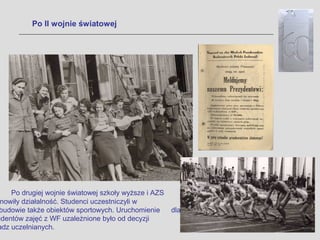 Po II wojnie światowej




    Po drugiej wojnie światowej szkoły wyższe i AZS
 nowiły działalność. Studenci uczestniczyli w
 budowie także obiektów sportowych. Uruchomienie      dla
udentów zajęć z WF uzależnione było od decyzji
adz uczelnianych.
 