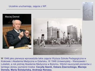 Uczelnie uruchamiają zajęcia z WF.



   Maciej Demel




W 1946 jako pierwsza wprowadziła takie zajęcia Wyższa Szkoła Pedagogiczna w
Krakowie i Akademia Medyczna w Gdańsku. W 1948 Uniwersytety - Warszawski i
Lubelski, a rok później Akademia Medyczna w Bytomiu. Wśród nauczycieli pionierów z
tamtego okresu wymienić trzeba: Cecylię Szenk, Oskara Żawrockiego, Macieja
Demela, Marię Świeżyńską, Andrzeja Nonasa.
 