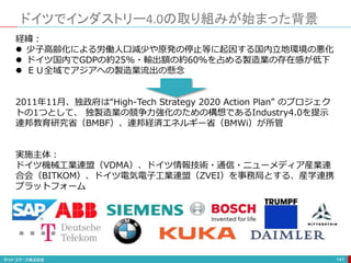 ドイツでインダストリー4.0の取り組みが始まった背景
141
経緯：
 少子高齢化による労働人口減少や原発の停止等に起因する国内立地環境の悪化
 ドイツ国内でGDPの約25%・輸出額の約60%を占める製造業の存在感が低下
 ＥＵ全域でアジアへの製造業流出の懸念
2011年11月、独政府は“High-Tech Strategy 2020 Action Plan” のプロジェク
トの1つとして、 独製造業の競争力強化のための構想であるIndustry4.0を提示
連邦教育研究省（BMBF）、連邦経済エネルギー省（BMWi）が所管
実施主体：
ドイツ機械工業連盟（VDMA）、ドイツ情報技術・通信・ニューメディア産業連
合会（BITKOM）、ドイツ電気電子工業連盟（ZVEI）を事務局とする、産学連携
プラットフォーム
 
