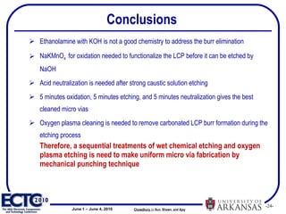 Conclusions Ethanolamine with KOH is not a good chemistry to address the burr elimination NaKMnO 4  for oxidation needed to functionalize the LCP before it can be etched by NaOH Acid neutralization is needed after strong caustic solution etching 5 minutes oxidation, 5 minutes etching, and 5 minutes neutralization gives the best cleaned micro vias  Oxygen plasma cleaning is needed to remove carbonated LCP burr formation during the etching process Therefore, a sequential treatments of wet chemical etching and oxygen plasma etching is need to make uniform micro via fabrication by mechanical punching technique Chowdhury ,   Li Sun, Shawn, and Ajay  