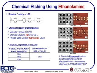Chemical Etching  Using  Ethanolamine Chowdhury ,   Li Sun, Shawn, and Ajay  Molecular Formula: C 2 H 7 NO Chemical Structure:  HO CH 2 CH 2 NH 2 Physical State: Viscous  Hygroscopic  Liquid 50 µm Via, 75 µm Pitch, 10 x 10 Array Chemical Property of Ethanolamine Chemical Property of LCP Due to its  Hygroscopic  nature the Ethanolamine was not an effective etchant for low moisture absorbent ULTRALAM 3850 TM  LCP  20 wt% EA + 40 wt% KOH + 40 wt% Water @ 85 0 C 3314 Neutralizer (3% H 2 SO 4  + 3% H 2 O 2 ) 1 Min 5 Min 5 Min 10 Min 