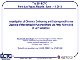 The 60 th  ECTC  Paris Las Vegas, Nevada,  June 1 - 4, 2010 Investigation of Chemical De-burring and Subsequent Plasma Cleaning of Mechanically Punched Micro Via Array Fabricated in LCP Substrate Mohammad K. Chowdhury , 1   Li Sun, 2  Shawn Cunningham, 2  and Ajay P. Malshe 1* 1 Materials and Manufacturing Research Laboratories (MMRL) University of Arkansas, Fayetteville, AR 72701 2 WiSpry Inc., Irvine, CA 92618 * Contact: E-mail: apm2@uark.edu, Tel: (479) 575-6561, Fax: (479) 575-2669 Chowdhury ,   Li Sun, Shawn, and Ajay  