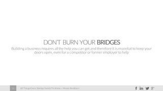 60 Things Every Startup Needs To Know – Moses Kemibaro12
DON’T BURN YOUR BRIDGES
Building a business requires all the help you can get and therefore it is essential to keep your
doors open, even for a competitor or former employer to help
 