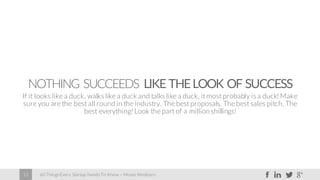 60 Things Every Startup Needs To Know – Moses Kemibaro13
NOTHING SUCCEEDS LIKE THELOOK OF SUCCESS
If it looks like a duck, walks like a duck and talks like a duck, it most probably is a duck! Make
sure you are the best all round in the industry. The best proposals. The best sales pitch. The
best everything! Look the part of a millionshillings!
 