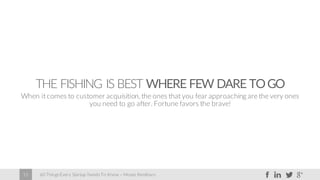 60 Things Every Startup Needs To Know – Moses Kemibaro15
THE FISHING IS BEST WHERE FEW DARE TOGO
When it comes to customer acquisition, the ones that you fear approaching are the very ones
you need to go after. Fortune favors the brave!
 
