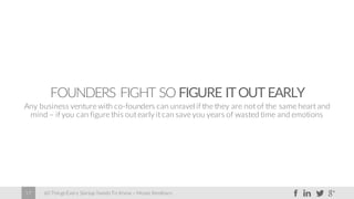60 Things Every Startup Needs To Know – Moses Kemibaro17
FOUNDERS FIGHT SO FIGURE ITOUT EARLY
Any business venture with co-founders can unravel if the they are not of the same heart and
mind – if you can figure this out early it can save you years of wasted time and emotions
 