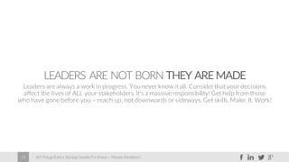 60 Things Every Startup Needs To Know – Moses Kemibaro18
LEADERS ARE NOT BORN THEY AREMADE
Leaders are always a work in progress. Younever know it all. Considerthat your decisions
affect the lives of ALL your stakeholders. It’s a massive responsibility! Get help from those
who have gone before you – reach up, not downwards or sideways. Get skills. Make. It. Work!
 
