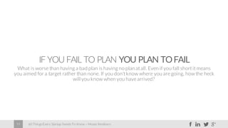 60 Things Every Startup Needs To Know – Moses Kemibaro19
IF YOU FAIL TO PLAN YOU PLAN TOFAIL
What is worse than having a bad plan is having no planat all. Even if you fall short it means
you aimed for a target rather than none. If you don’t know where you are going, how the heck
will you know when you have arrived?
 