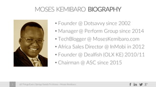 60 Things Every Startup Needs To Know – Moses Kemibaro2
MOSES KEMIBARO BIOGRAPHY
• Founder @ Dotsavvy since 2002
• Manager@ Perform Group since 2014
• TechBlogger @ MosesKemibaro.com
• Africa Sales Director @ InMobi in 2012
• Founder @ Dealfish (OLX KE) 2010/11
• Chairman @ ASC since 2015
 