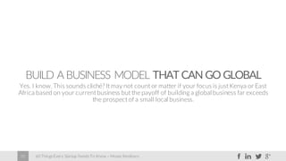 60 Things Every Startup Needs To Know – Moses Kemibaro20
BUILD A BUSINESS MODEL THAT CAN GO GLOBAL
Yes. I know. This sounds cliché? It may not count or matter if your focus is just Kenya or East
Africa based on your current business but the payoff of building a global business far exceeds
the prospect of a small local business.
 