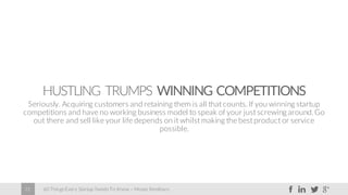 60 Things Every Startup Needs To Know – Moses Kemibaro21
HUSTLING TRUMPS WINNING COMPETITIONS
Seriously. Acquiring customers and retaining them is all that counts. If you winning startup
competitions and have no working business model to speak of your just screwing around.Go
out there and sell like your life depends on it whilst making the best product or service
possible.
 