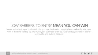60 Things Every Startup Needs To Know – Moses Kemibaro22
LOW BARRIERS TO ENTRY MEAN YOU CAN WIN
Never in the history of business in Kenya have the barriersto entry been so low for startups.
Now is the time to step up and make your business ‘blow up’. Everything you need is there –
just hustle and make it happen!
 