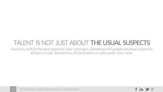 60 Things Every Startup Needs To Know – Moses Kemibaro24
TALENT IS NOT JUST ABOUT THE USUAL SUSPECTS
I have found that the best talent for your start up is sometimes the people you least expect to
thrive in a role. Sometimes, the best talent is right under your nose
 