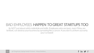 60 Things Every Startup Needs To Know – Moses Kemibaro26
BAD EMPLOYEES HAPPEN TOGREAT STARTUPS TOO
Its NOT just about solid credentialsand skills. Employees who are toxic, even if they are
brilliant, can destroy yourbusinessby spreading like a cancer. If you don’t cut them out early
your screwed!
 