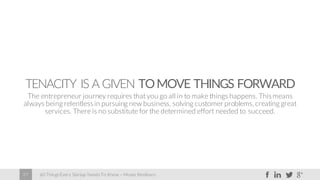 60 Things Every Startup Needs To Know – Moses Kemibaro27
TENACITY IS A GIVEN TOMOVE THINGS FORWARD
The entrepreneur journey requires that you go all in to make things happens. Thismeans
always being relentlessin pursuing new business, solving customer problems, creating great
services. There is no substitute for the determined effort needed to succeed.
 