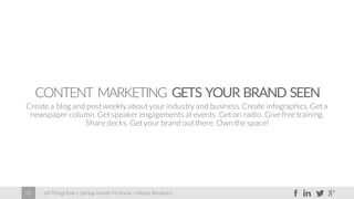 60 Things Every Startup Needs To Know – Moses Kemibaro28
CONTENT MARKETING GETS YOUR BRAND SEEN
Create a blog and post weekly about your industry and business. Create infographics. Get a
newspaper column. Get speaker engagements at events. Get on radio. Give free training.
Share decks. Get your brand out there. Own the space!
 